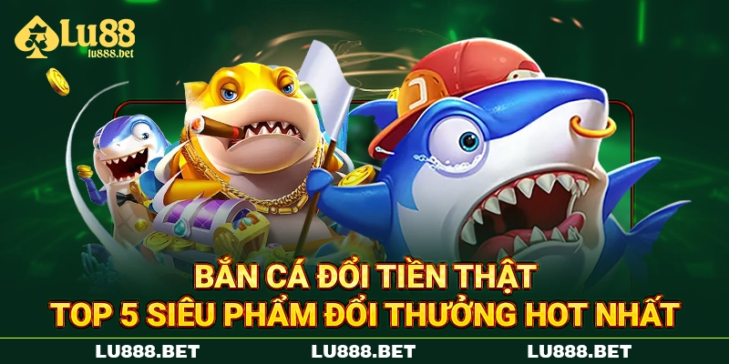 Bắn Cá Đổi Tiền Thật - Top 5 Siêu Phẩm Đổi Thưởng Hot Nhất